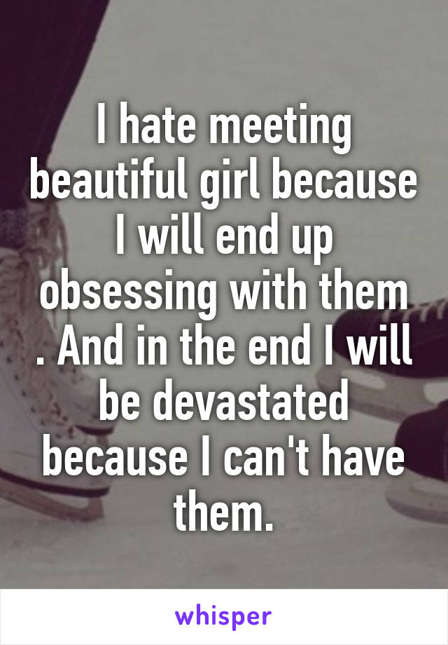 I hate meeting beautiful girl because I will end up obsessing with them . And in the end I will be devastated because I can't have them.