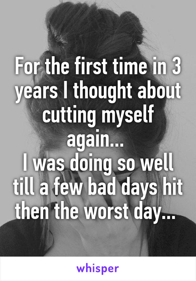 For the first time in 3 years I thought about cutting myself again... 
I was doing so well till a few bad days hit then the worst day... 