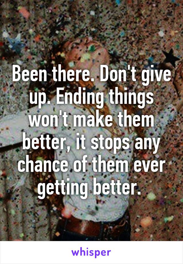 Been there. Don't give up. Ending things won't make them better, it stops any chance of them ever getting better. 