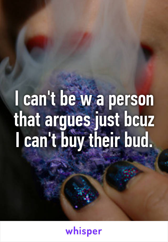 I can't be w a person that argues just bcuz I can't buy their bud.