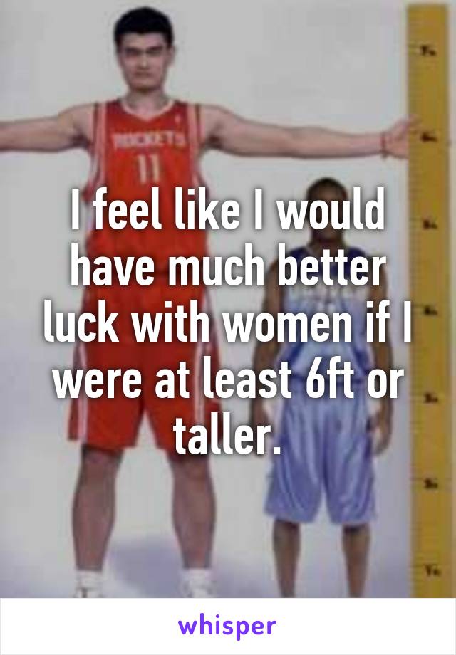 I feel like I would have much better luck with women if I were at least 6ft or taller.