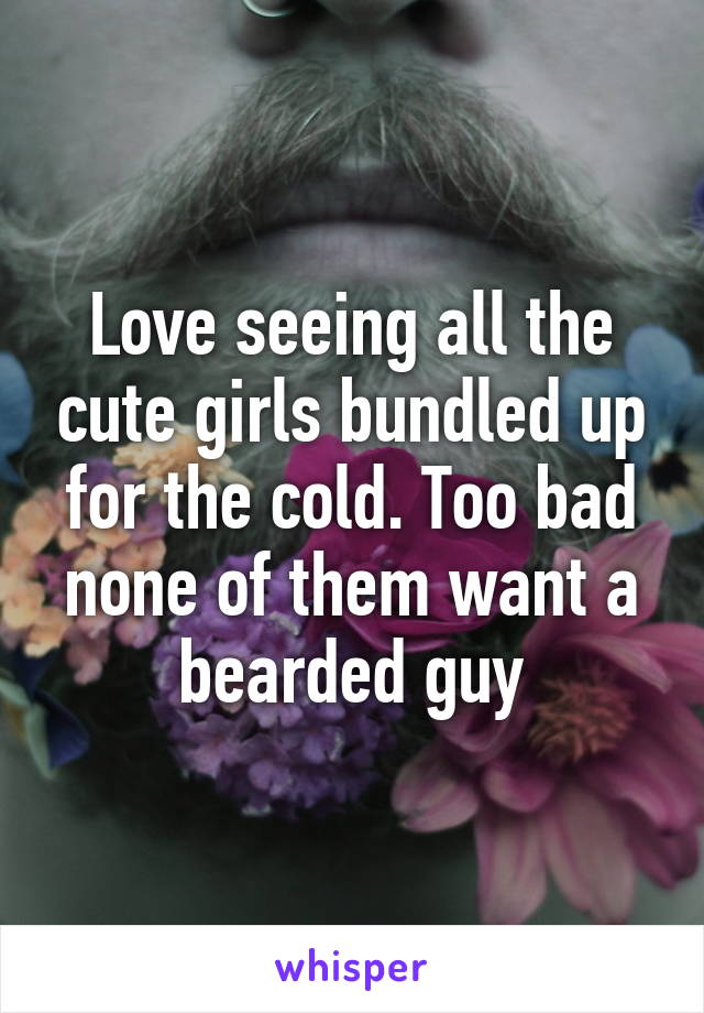 Love seeing all the cute girls bundled up for the cold. Too bad none of them want a bearded guy