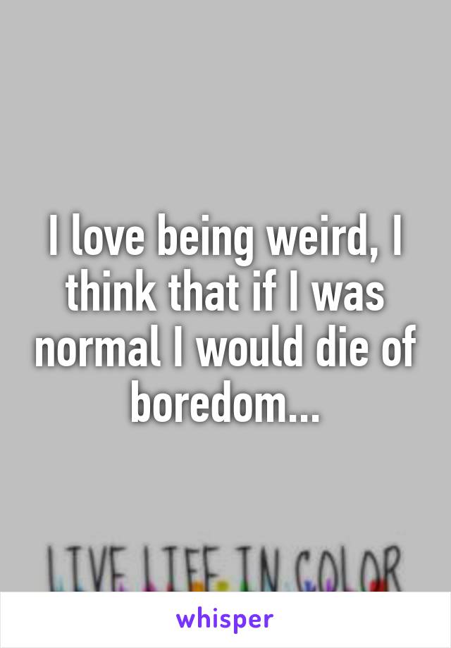 I love being weird, I think that if I was normal I would die of boredom...