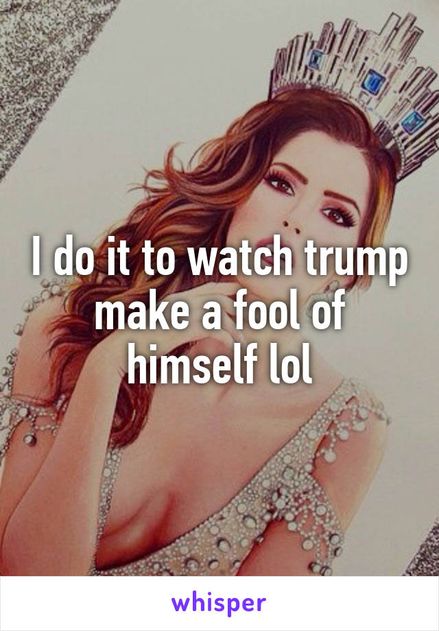 I do it to watch trump make a fool of himself lol