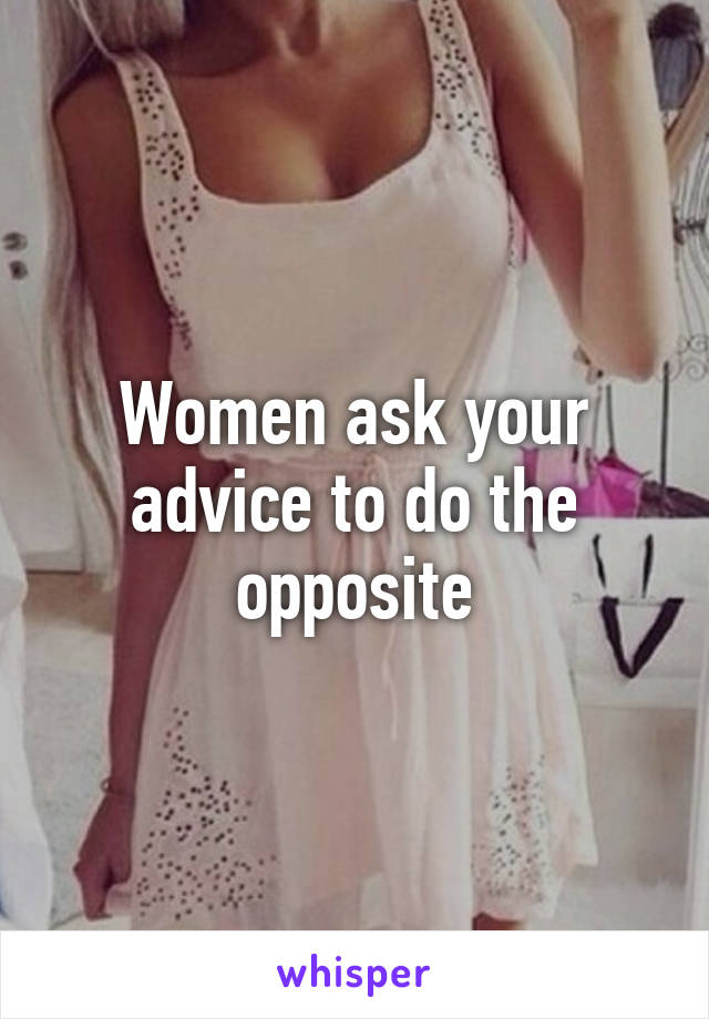 Women ask your advice to do the opposite