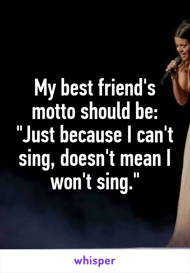 My best friend's motto should be: "Just because I can't sing, doesn't mean I won't sing."