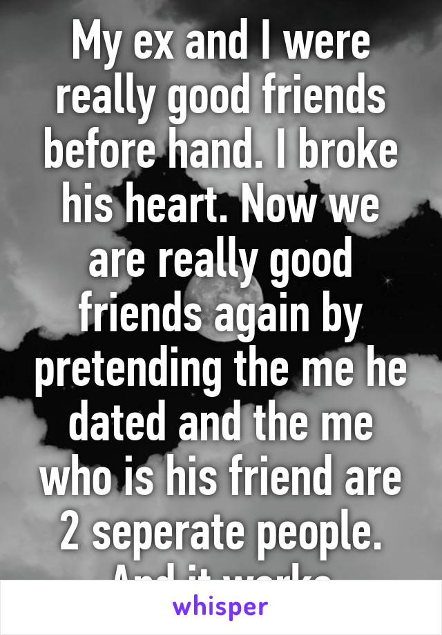 My ex and I were really good friends before hand. I broke his heart. Now we are really good friends again by pretending the me he dated and the me who is his friend are 2 seperate people. And it works