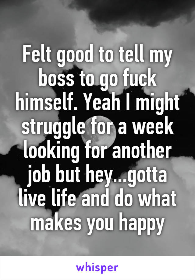 Felt good to tell my boss to go fuck himself. Yeah I might struggle for a week looking for another job but hey...gotta live life and do what makes you happy