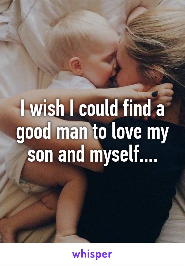 I wish I could find a good man to love my son and myself....