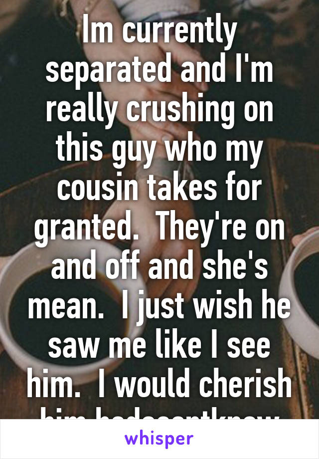 Im currently separated and I'm really crushing on this guy who my cousin takes for granted.  They're on and off and she's mean.  I just wish he saw me like I see him.  I would cherish him.hedoesntknow