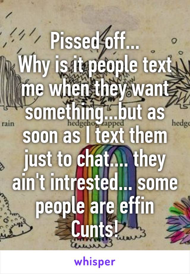 Pissed off...
Why is it people text me when they want something...but as soon as I text them just to chat.... they ain't intrested... some people are effin Cunts!