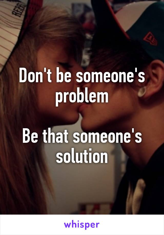 Don't be someone's problem

Be that someone's solution