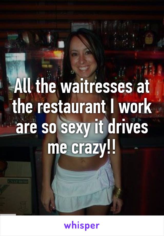 All the waitresses at the restaurant I work are so sexy it drives me crazy!!