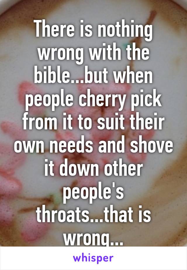 There is nothing wrong with the bible...but when people cherry pick from it to suit their own needs and shove it down other people's throats...that is wrong...