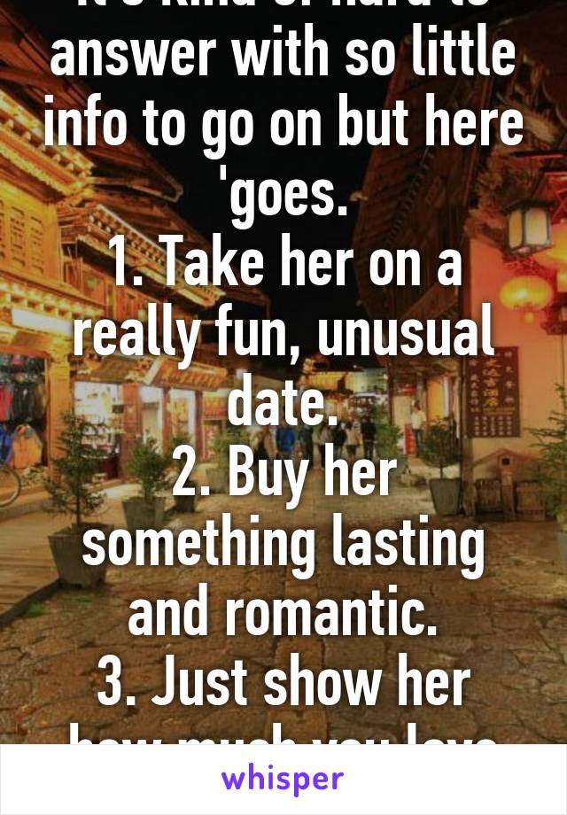 It's kind of hard to answer with so little info to go on but here 'goes.
1. Take her on a really fun, unusual date.
2. Buy her something lasting and romantic.
3. Just show her how much you love her! :)