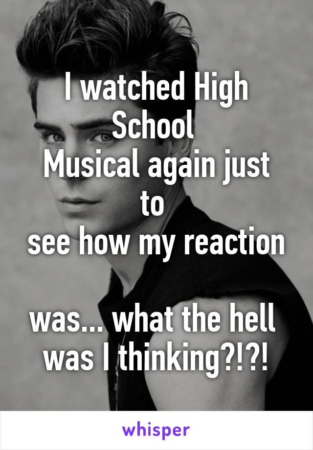 I watched High School 
Musical again just to 
see how my reaction 
was... what the hell 
was I thinking?!?!