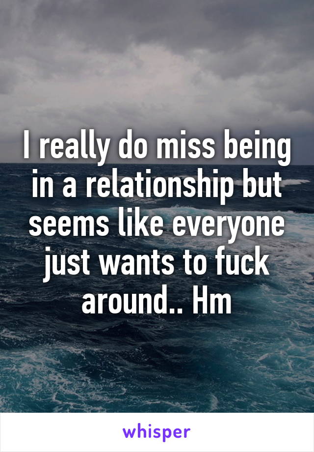 I really do miss being in a relationship but seems like everyone just wants to fuck around.. Hm