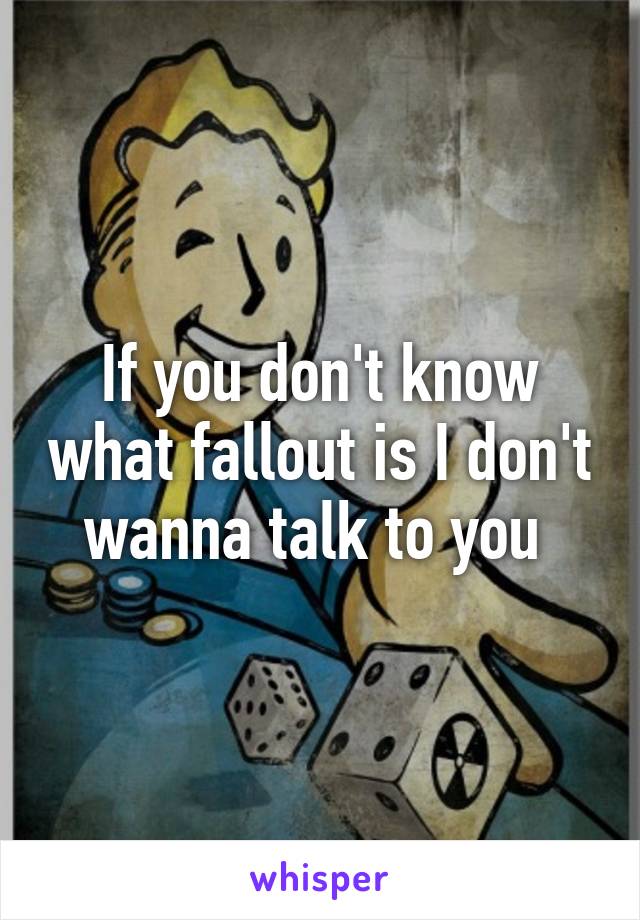 If you don't know what fallout is I don't wanna talk to you 