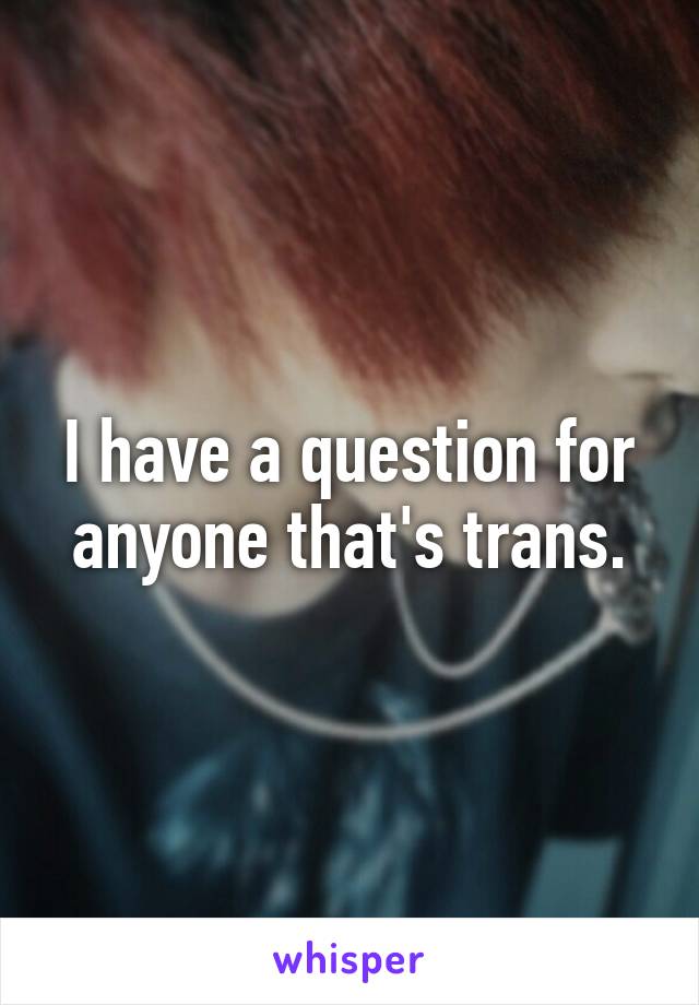 I have a question for anyone that's trans.