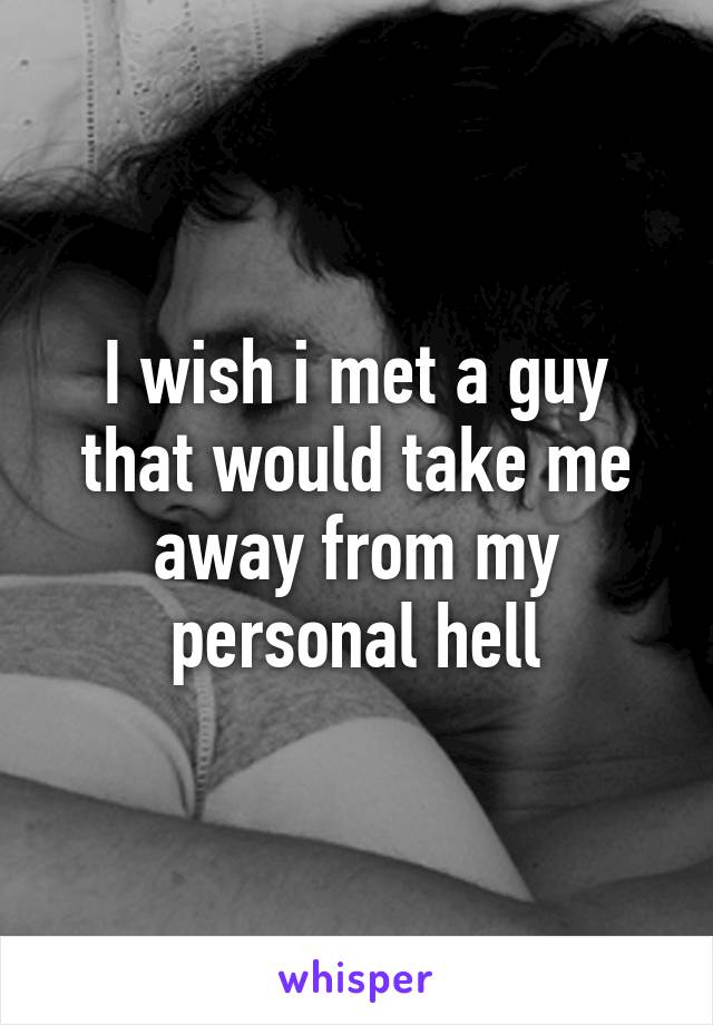 I wish i met a guy that would take me away from my personal hell