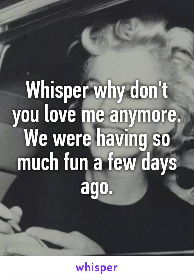 Whisper why don't you love me anymore. We were having so much fun a few days ago.