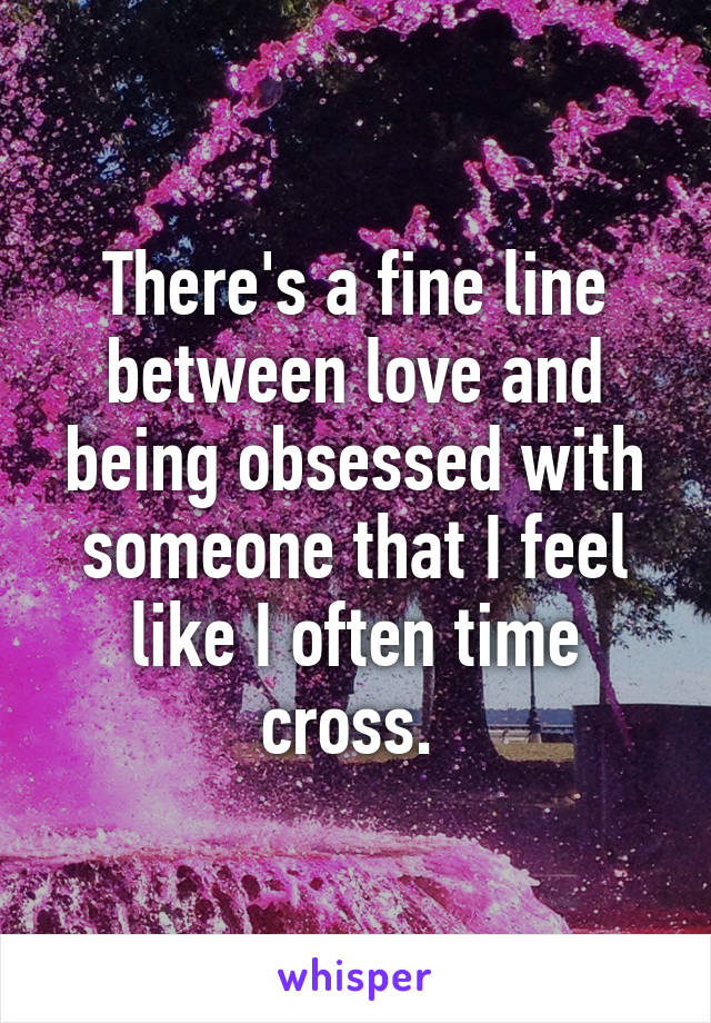 There's a fine line between love and being obsessed with someone that I feel like I often time cross. 