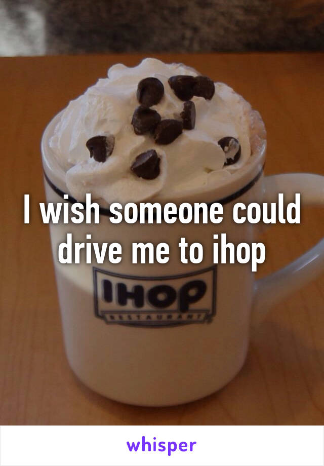 I wish someone could drive me to ihop