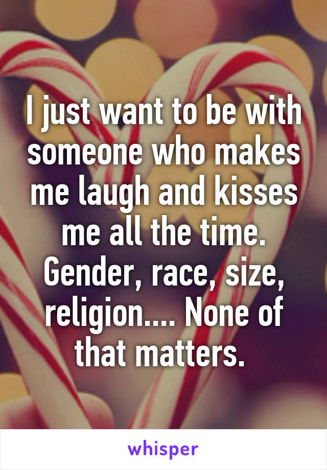 I just want to be with someone who makes me laugh and kisses me all the time. Gender, race, size, religion.... None of that matters. 