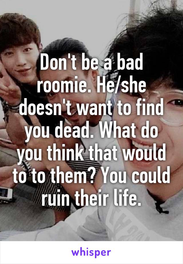 Don't be a bad roomie. He/she doesn't want to find you dead. What do you think that would to to them? You could ruin their life.