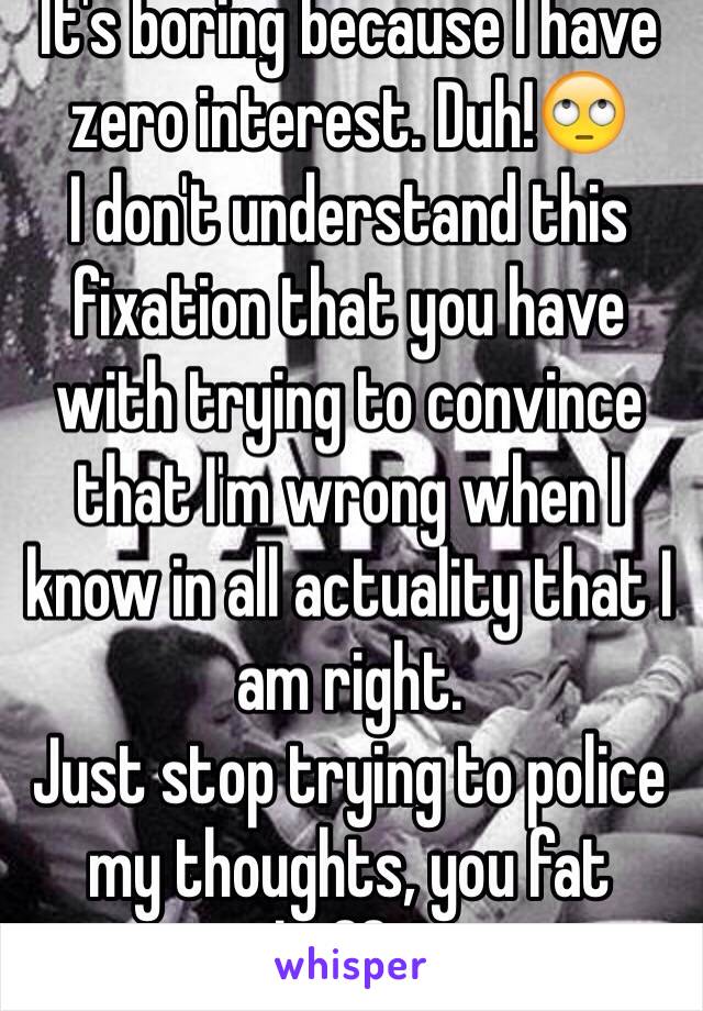 It's boring because I have zero interest. Duh!🙄
I don't understand this fixation that you have with trying to convince that I'm wrong when I know in all actuality that I am right. 
Just stop trying to police my thoughts, you fat heffa!