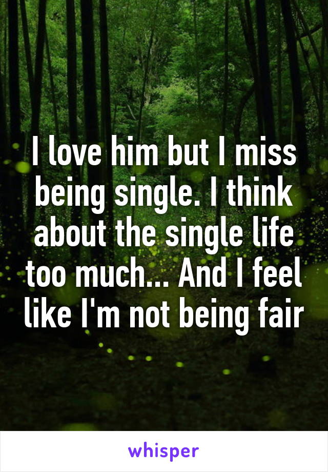 I love him but I miss being single. I think about the single life too much... And I feel like I'm not being fair