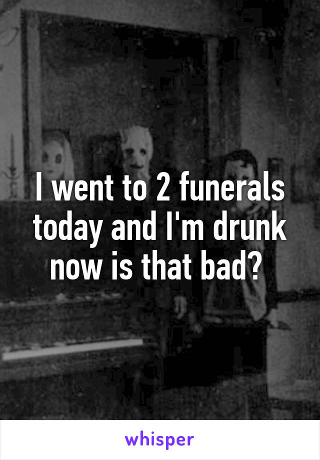 I went to 2 funerals today and I'm drunk now is that bad? 