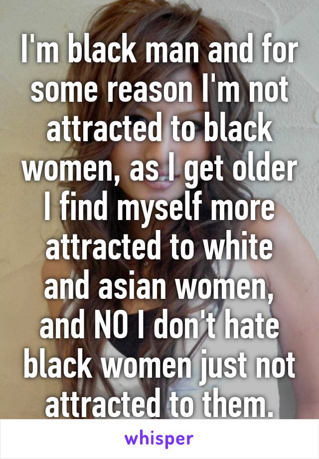 I'm black man and for some reason I'm not attracted to black women, as I get older I find myself more attracted to white and asian women, and NO I don't hate black women just not attracted to them.