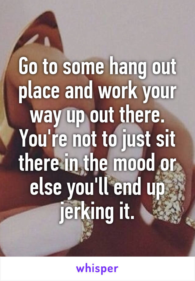 Go to some hang out place and work your way up out there. You're not to just sit there in the mood or else you'll end up jerking it.