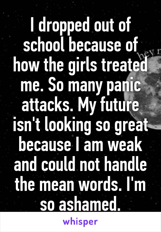 I dropped out of school because of how the girls treated me. So many panic attacks. My future isn't looking so great because I am weak and could not handle the mean words. I'm so ashamed.