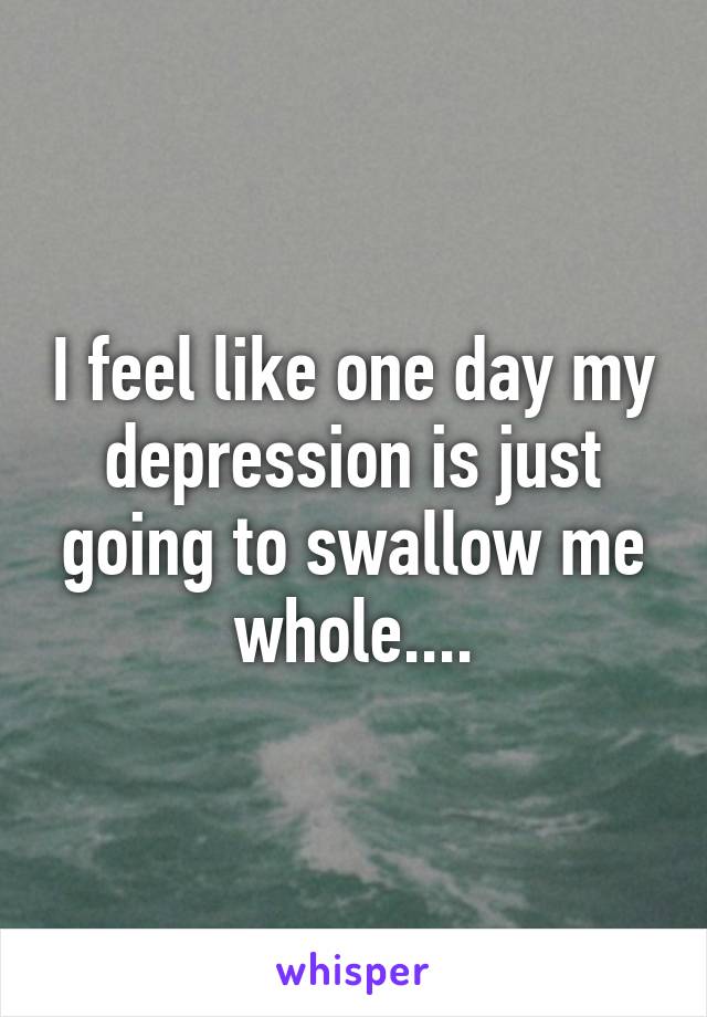 I feel like one day my depression is just going to swallow me whole....