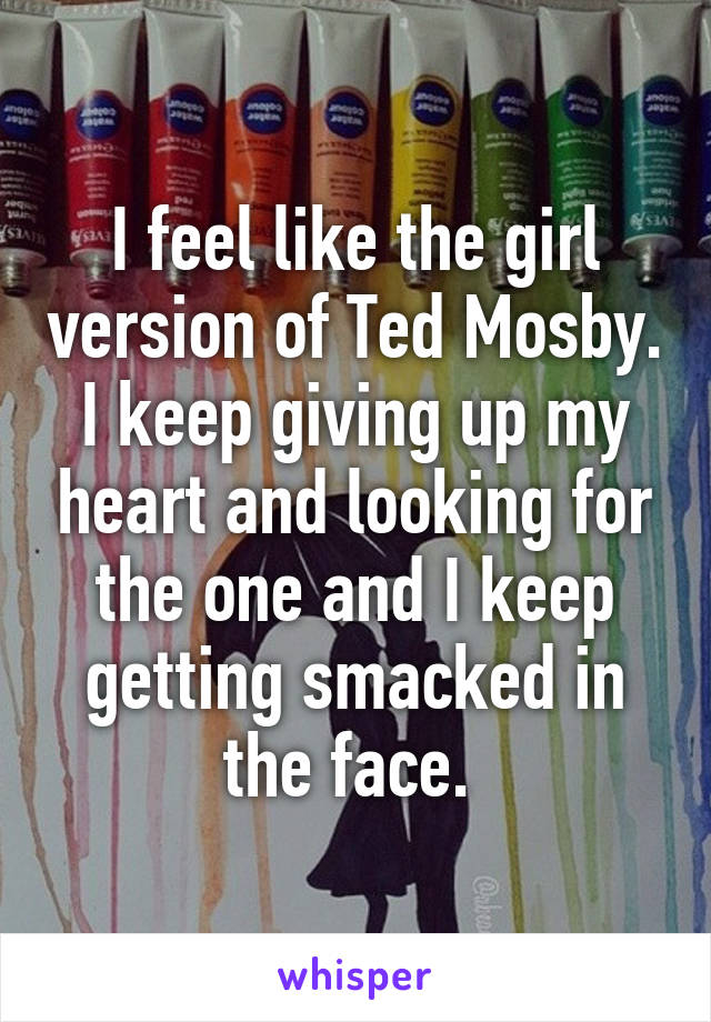 I feel like the girl version of Ted Mosby. I keep giving up my heart and looking for the one and I keep getting smacked in the face. 