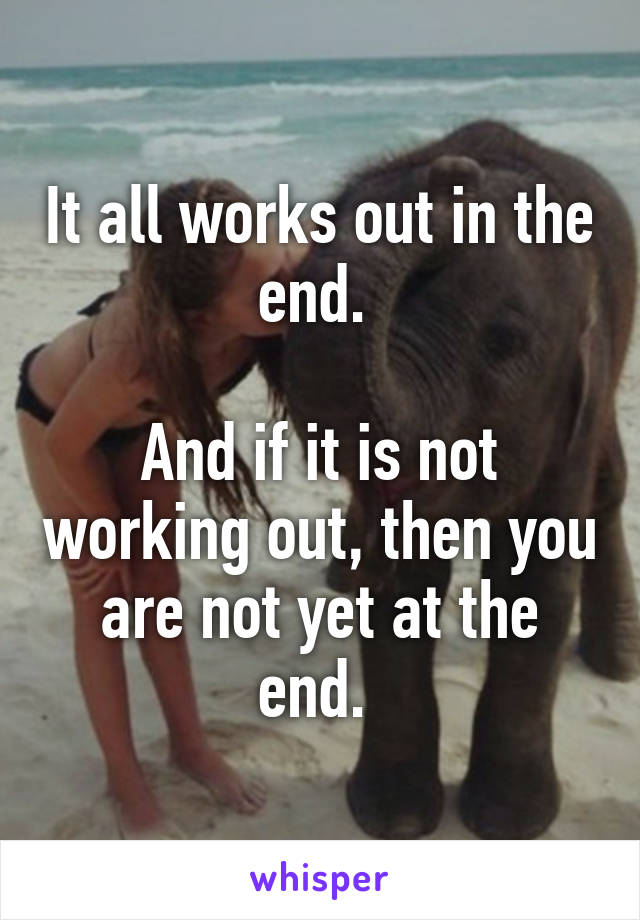 It all works out in the end. 

And if it is not working out, then you are not yet at the end. 