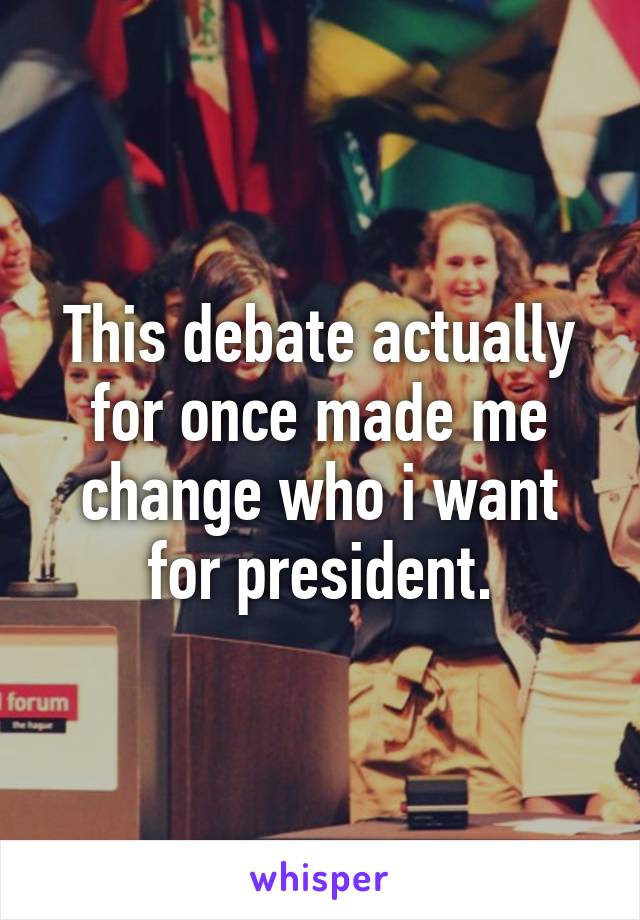 This debate actually for once made me change who i want for president.