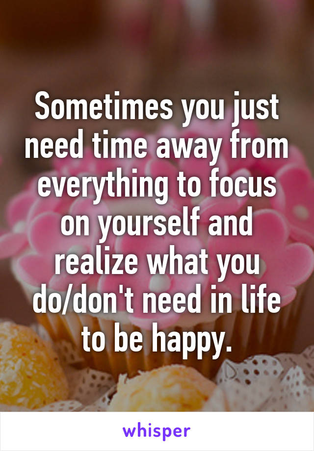 Sometimes you just need time away from everything to focus on yourself and realize what you do/don't need in life to be happy.