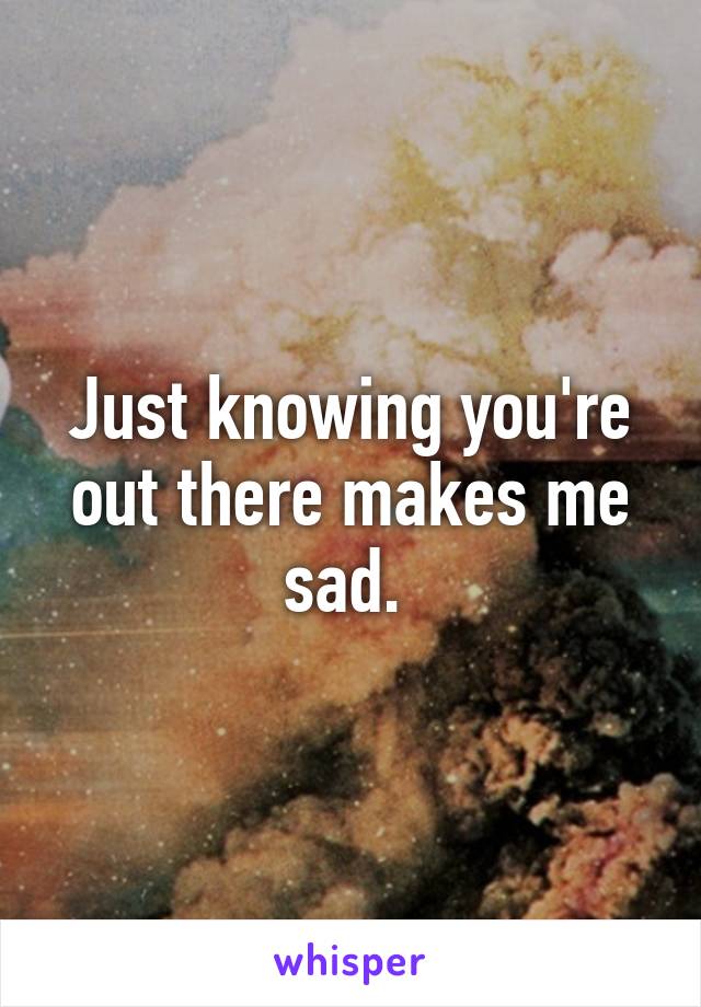 Just knowing you're out there makes me sad. 