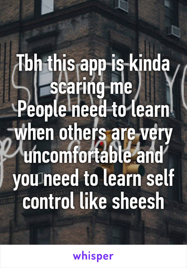 Tbh this app is kinda scaring me 
People need to learn when others are very uncomfortable and you need to learn self control like sheesh