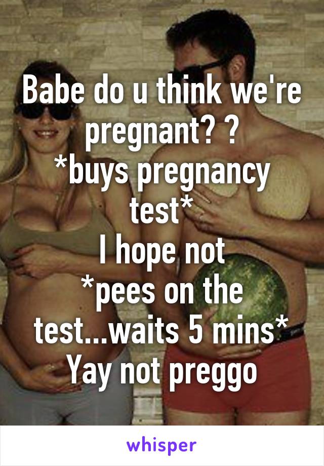 Babe do u think we're pregnant? ?
*buys pregnancy test*
I hope not
*pees on the test...waits 5 mins*
Yay not preggo