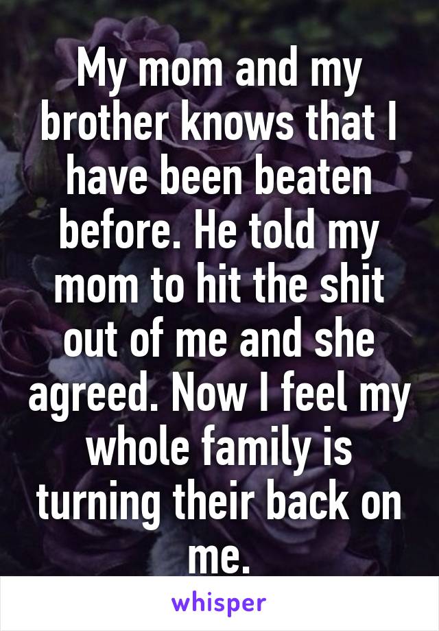 My mom and my brother knows that I have been beaten before. He told my mom to hit the shit out of me and she agreed. Now I feel my whole family is turning their back on me.