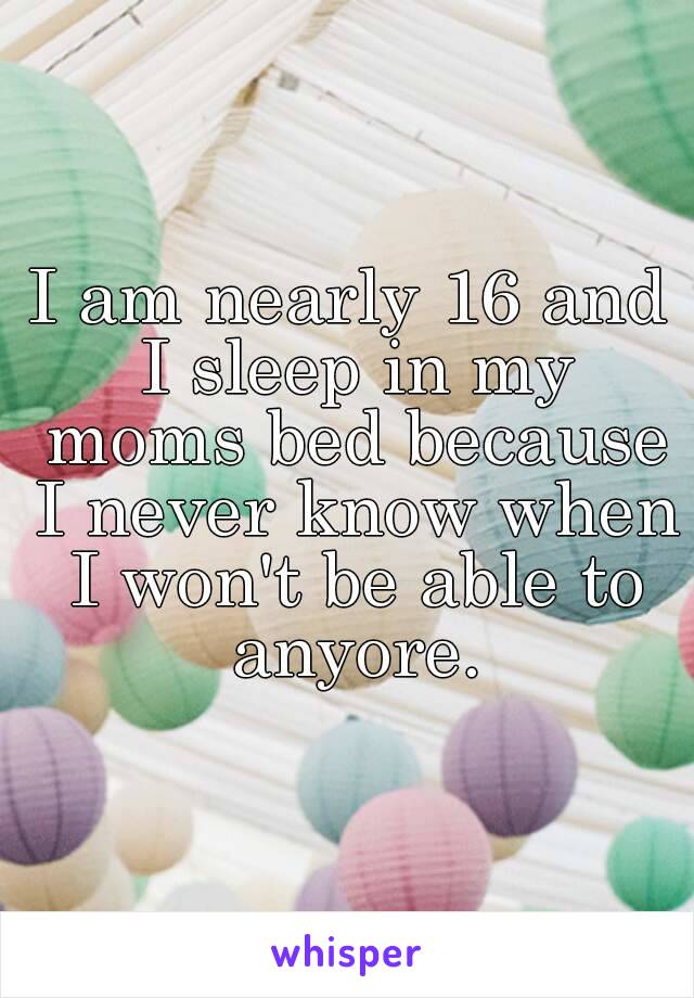 I am nearly 16 and I sleep in my moms bed because I never know when I won't be able to anyore.