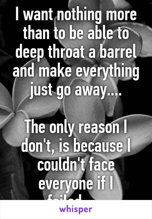 I want nothing more than to be able to deep throat a barrel and make everything just go away....

The only reason I don't, is because I couldn't face everyone if I failed......