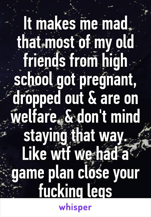 It makes me mad that most of my old friends from high school got pregnant, dropped out & are on welfare. & don't mind staying that way. Like wtf we had a game plan close your fucking legs