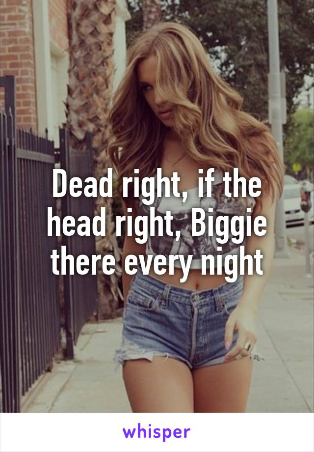 Dead right, if the head right, Biggie there every night