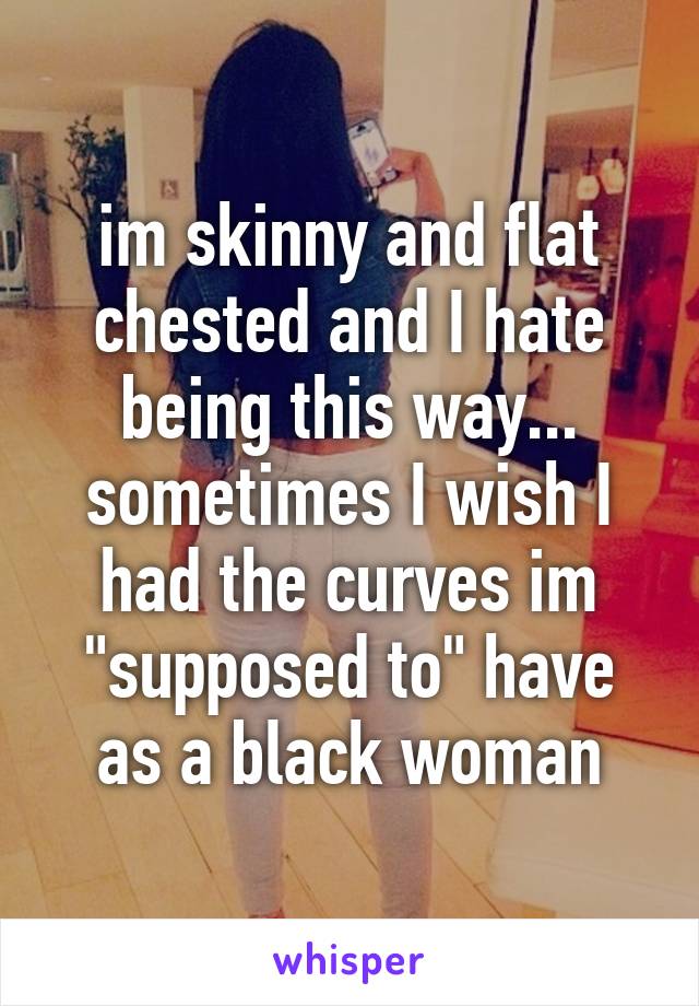 im skinny and flat chested and I hate being this way... sometimes I wish I had the curves im "supposed to" have as a black woman