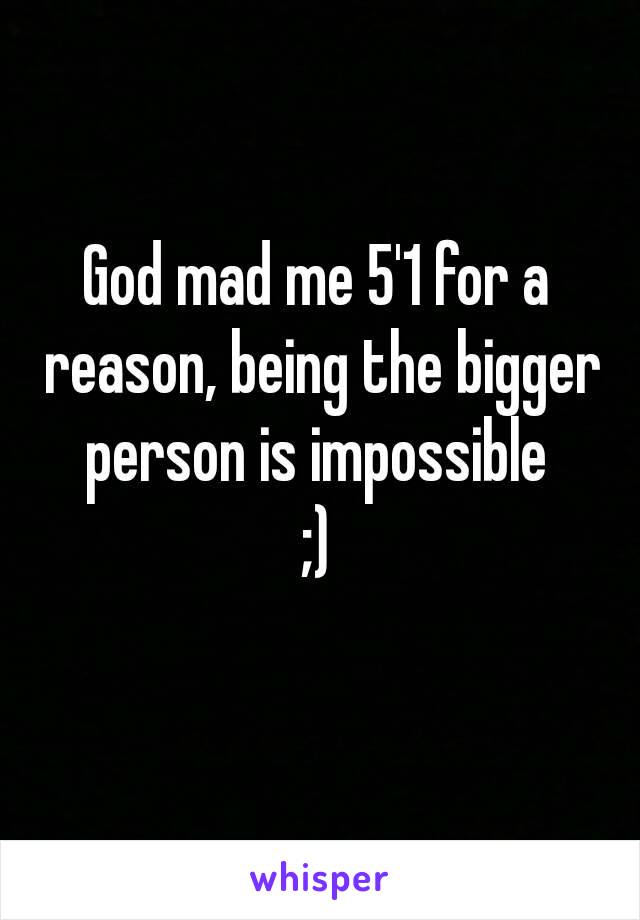 God mad me 5'1 for a reason, being the bigger person is impossible 
;)